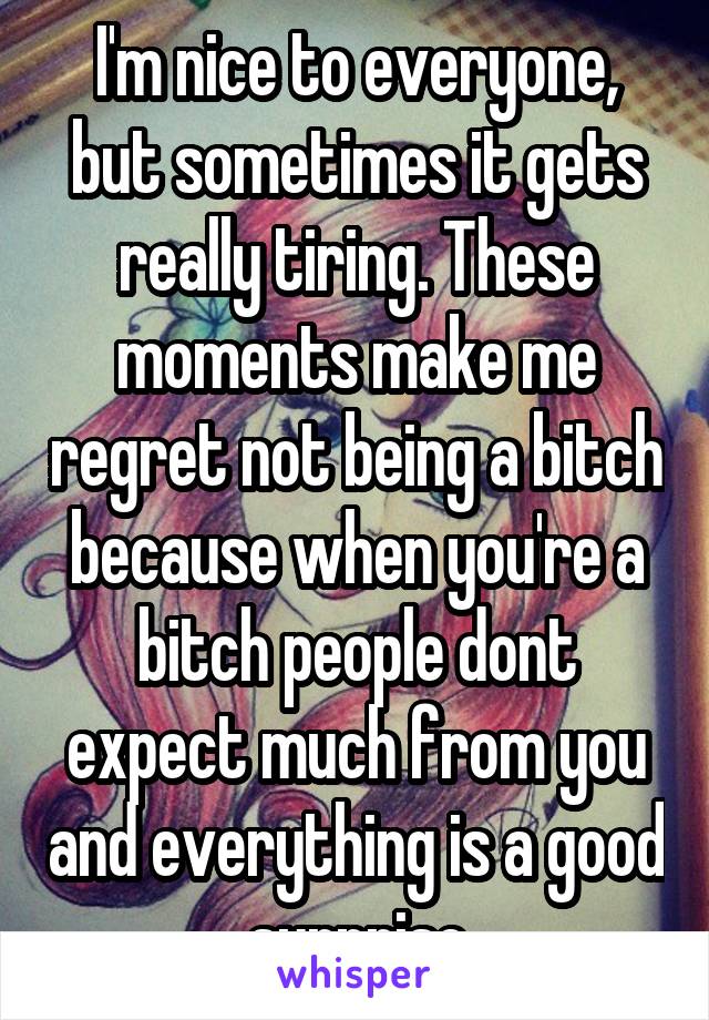 I'm nice to everyone, but sometimes it gets really tiring. These moments make me regret not being a bitch because when you're a bitch people dont expect much from you and everything is a good surprise