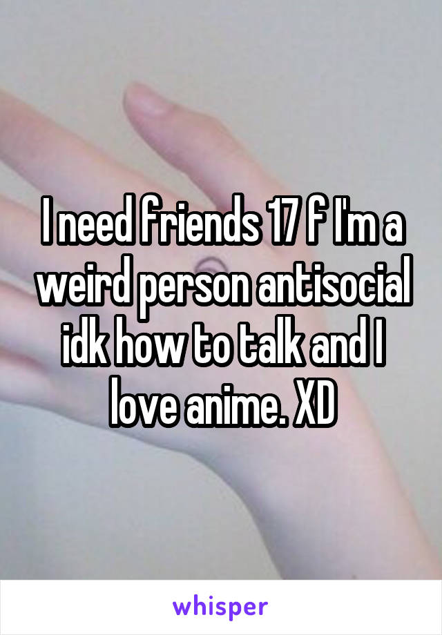 I need friends 17 f I'm a weird person antisocial idk how to talk and I love anime. XD