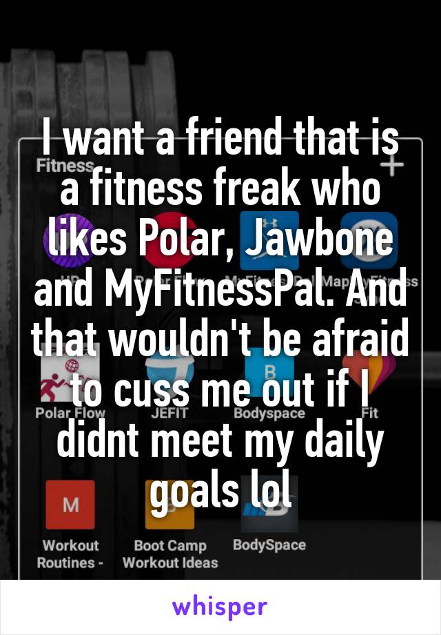 I want a friend that is a fitness freak who likes Polar, Jawbone and MyFitnessPal. And that wouldn't be afraid to cuss me out if I didnt meet my daily goals lol