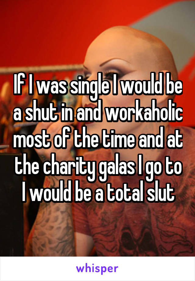 If I was single I would be a shut in and workaholic most of the time and at the charity galas I go to I would be a total slut