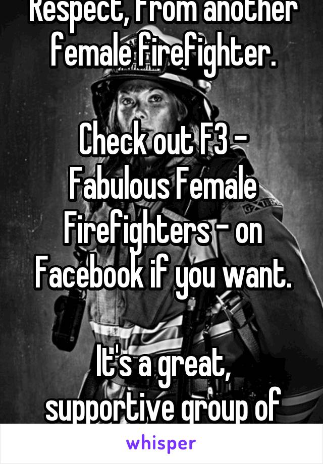 Respect, from another female firefighter.

Check out F3 -
Fabulous Female Firefighters - on Facebook if you want.

It's a great, supportive group of women.
