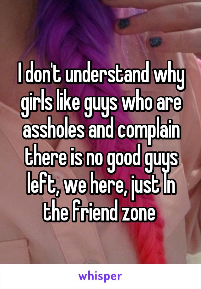 I don't understand why girls like guys who are assholes and complain there is no good guys left, we here, just In the friend zone 