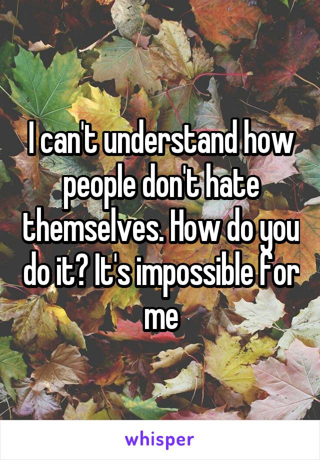 I can't understand how people don't hate themselves. How do you do it? It's impossible for me