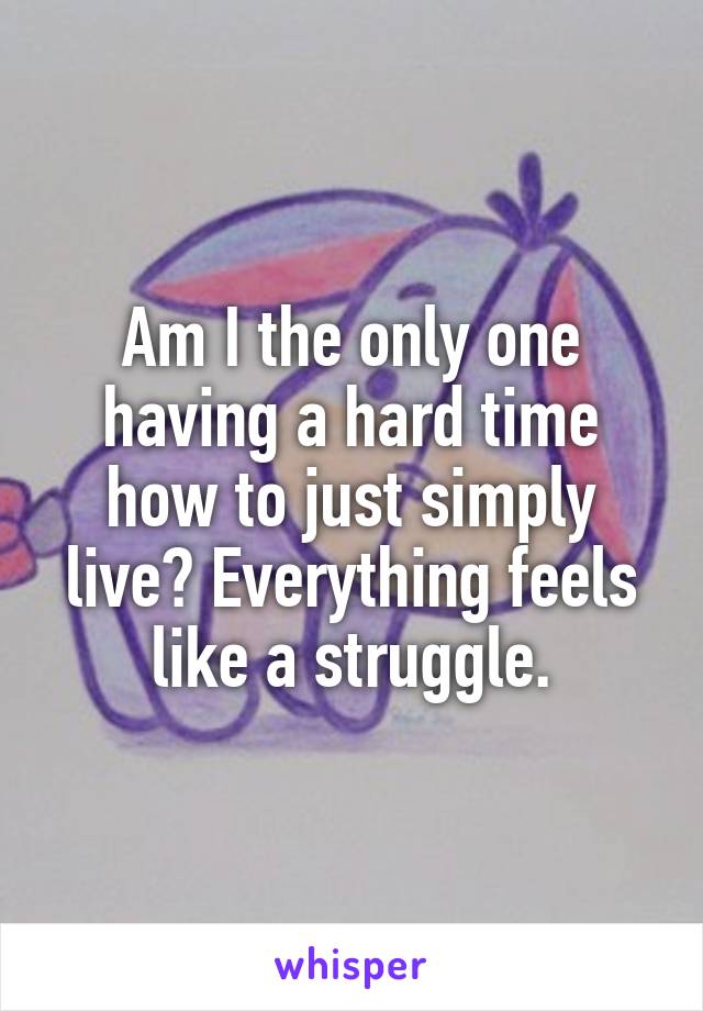 Am I the only one having a hard time how to just simply live? Everything feels like a struggle.