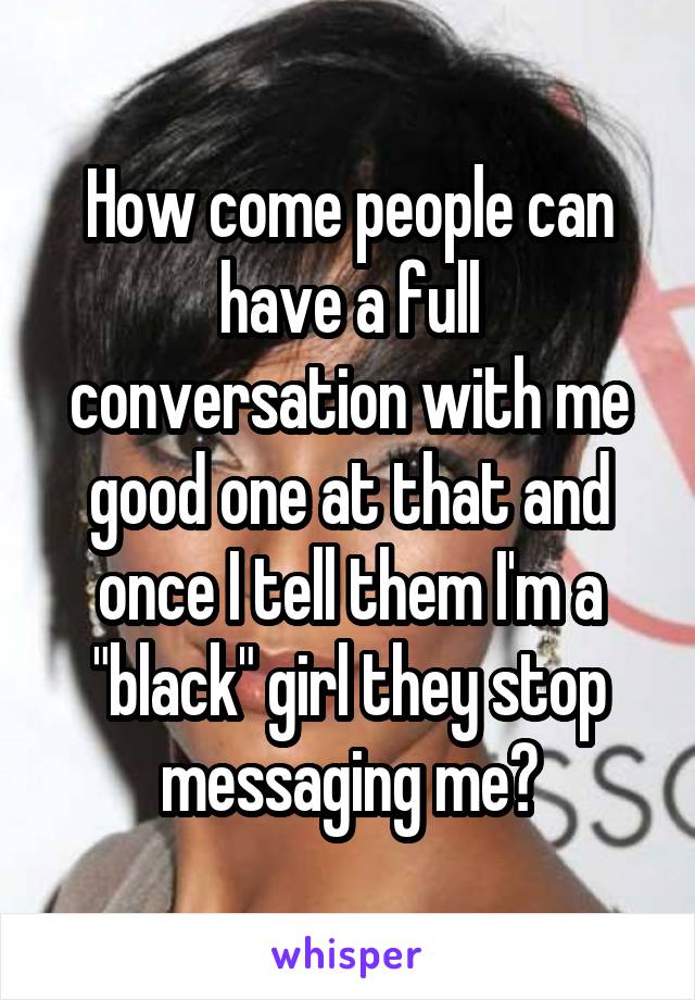 How come people can have a full conversation with me good one at that and once I tell them I'm a "black" girl they stop messaging me?