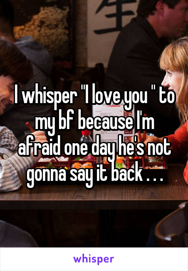 I whisper "I love you " to my bf because I'm afraid one day he's not gonna say it back . . .