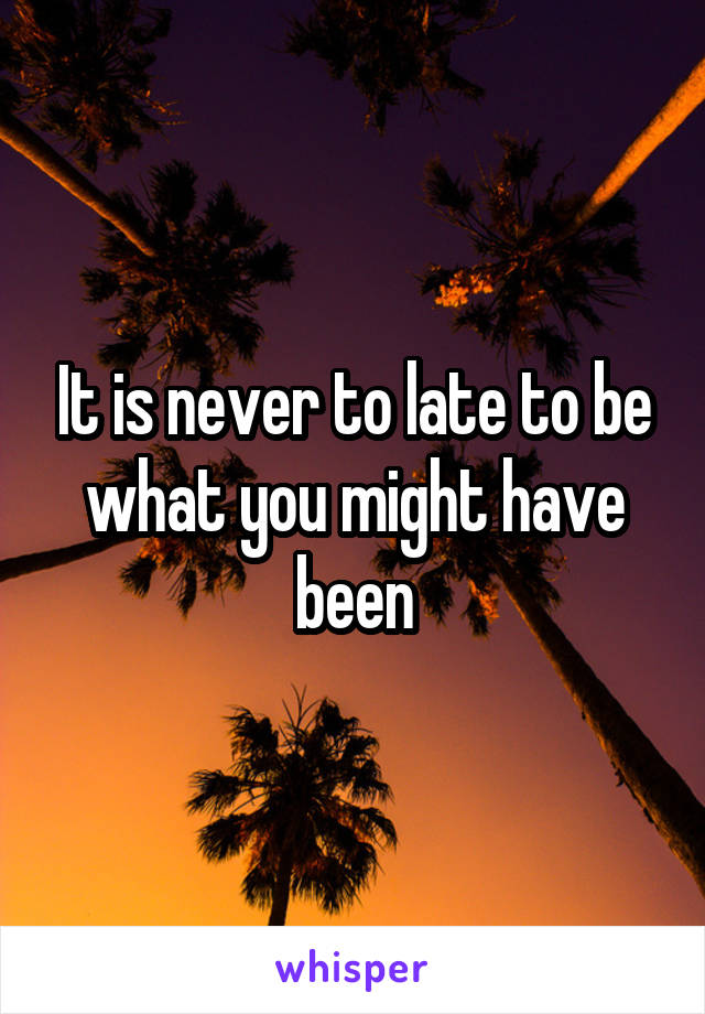 It is never to late to be what you might have been