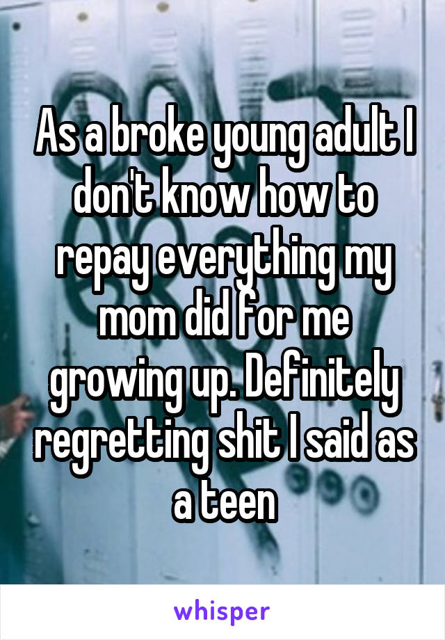 As a broke young adult I don't know how to repay everything my mom did for me growing up. Definitely regretting shit I said as a teen