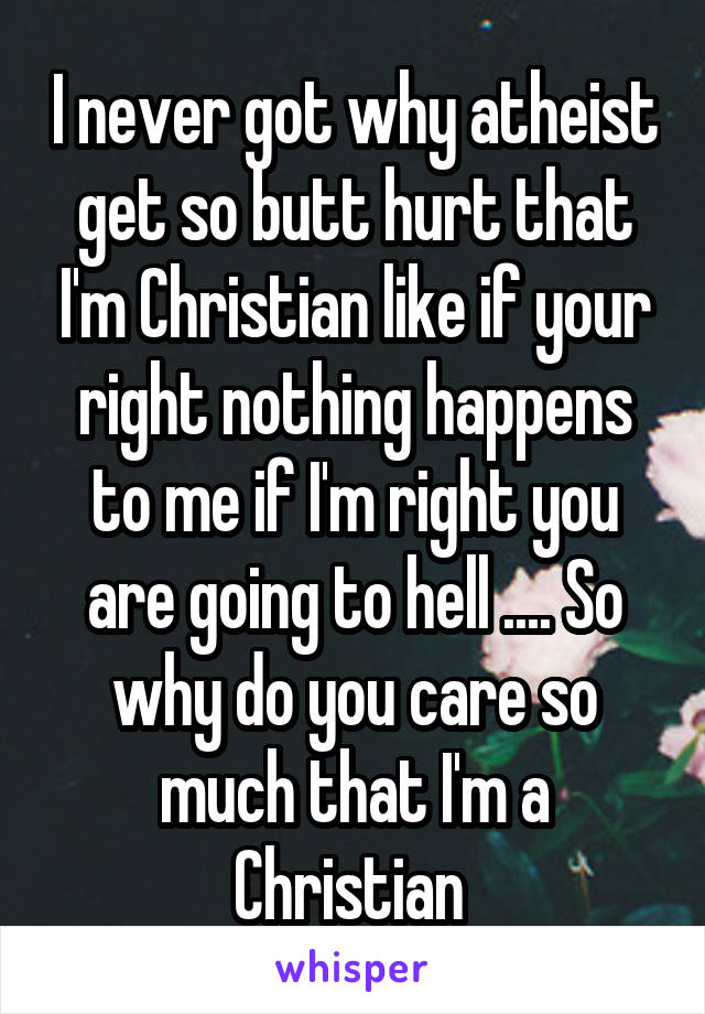 I never got why atheist get so butt hurt that I'm Christian like if your right nothing happens to me if I'm right you are going to hell .... So why do you care so much that I'm a Christian 