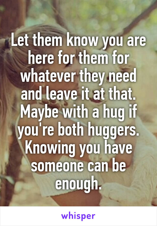 Let them know you are here for them for whatever they need and leave it at that. Maybe with a hug if you're both huggers. Knowing you have someone can be enough.
