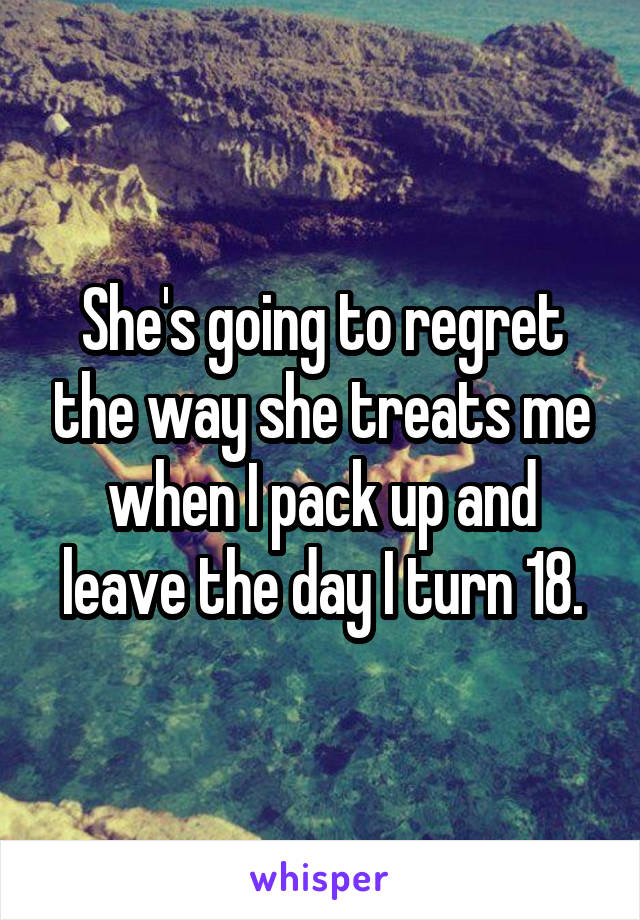 She's going to regret the way she treats me when I pack up and leave the day I turn 18.