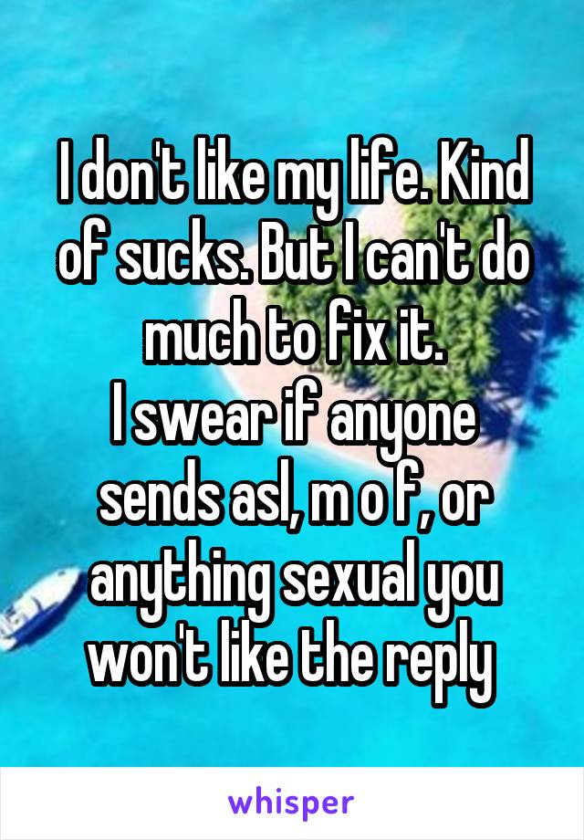 I don't like my life. Kind of sucks. But I can't do much to fix it.
I swear if anyone sends asl, m o f, or anything sexual you won't like the reply 
