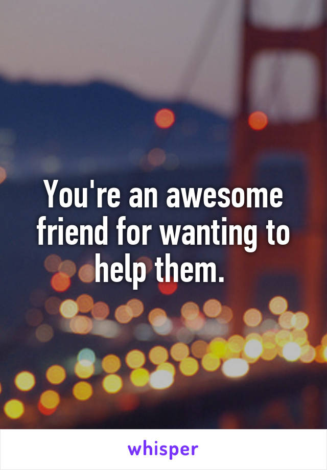 You're an awesome friend for wanting to help them. 