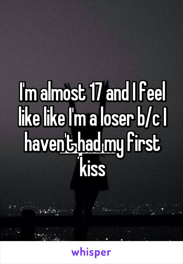 I'm almost 17 and I feel like like I'm a loser b/c I haven't had my first kiss