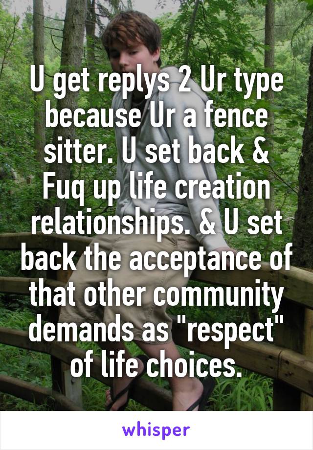 U get replys 2 Ur type because Ur a fence sitter. U set back & Fuq up life creation relationships. & U set back the acceptance of that other community demands as "respect" of life choices.