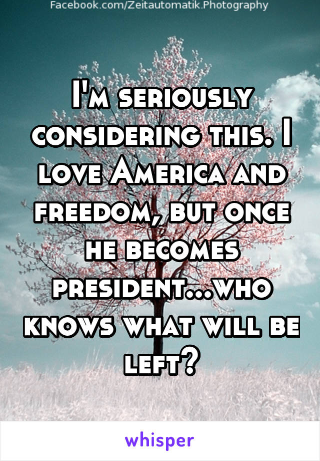 I'm seriously considering this. I love America and freedom, but once he becomes president...who knows what will be left?