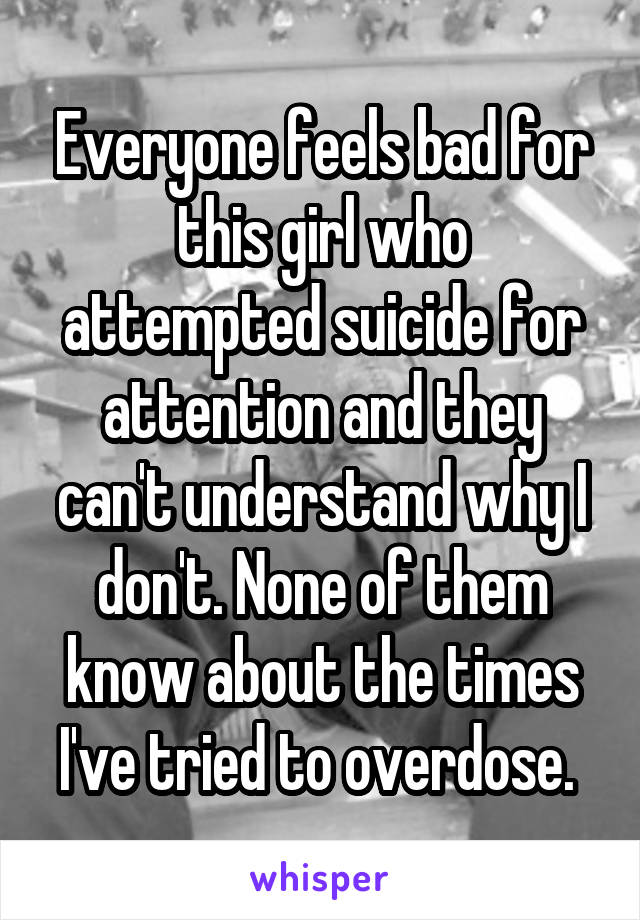 Everyone feels bad for this girl who attempted suicide for attention and they can't understand why I don't. None of them know about the times I've tried to overdose. 