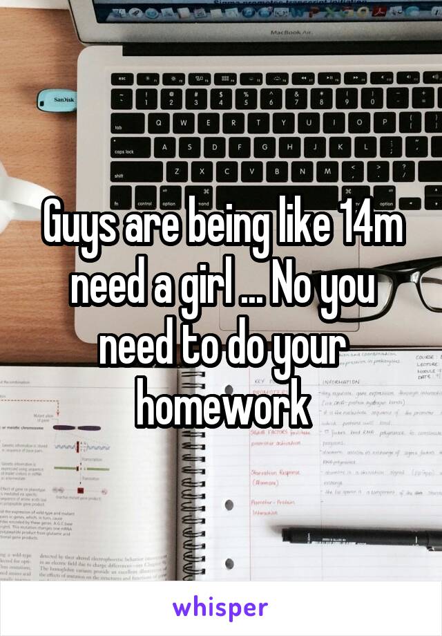 Guys are being like 14m need a girl ... No you need to do your homework