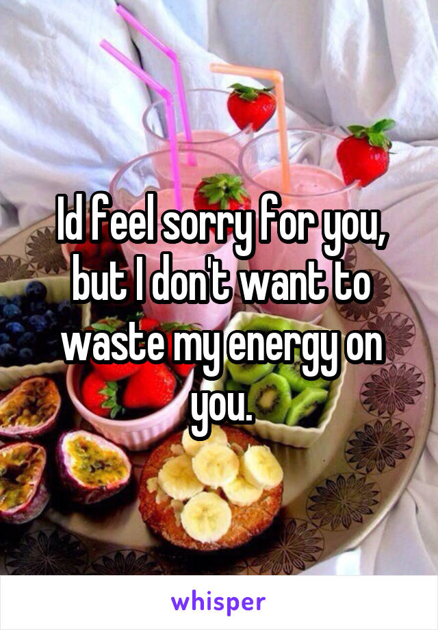 Id feel sorry for you, but I don't want to waste my energy on you.