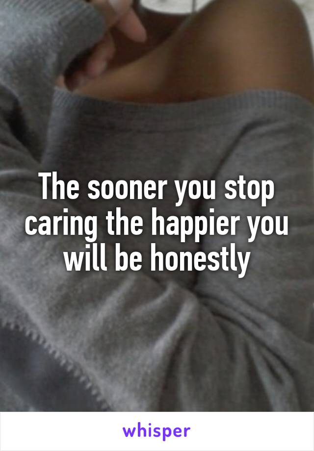 The sooner you stop caring the happier you will be honestly