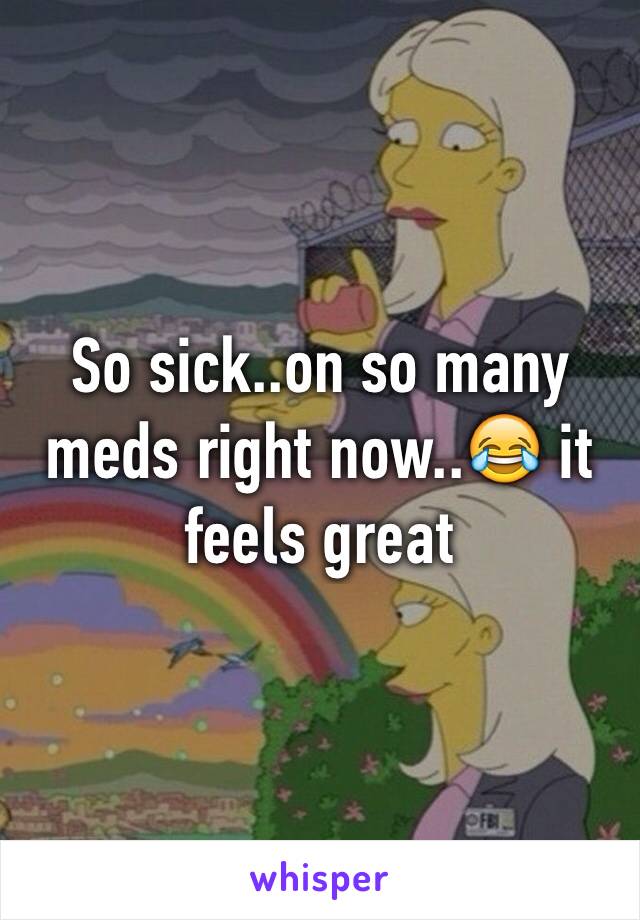 So sick..on so many meds right now..😂 it feels great 