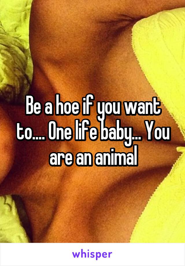 Be a hoe if you want to.... One life baby... You are an animal