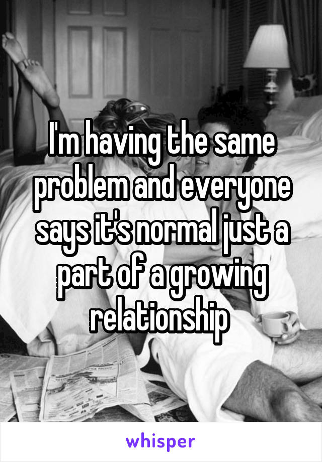 I'm having the same problem and everyone says it's normal just a part of a growing relationship 