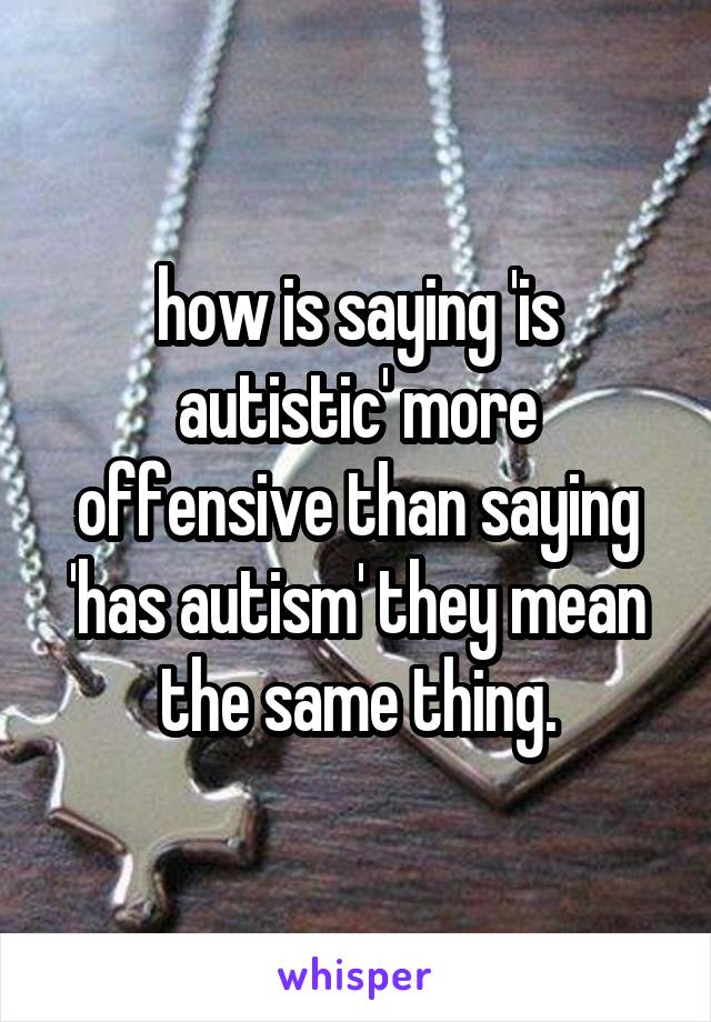 how is saying 'is autistic' more offensive than saying 'has autism' they mean the same thing.