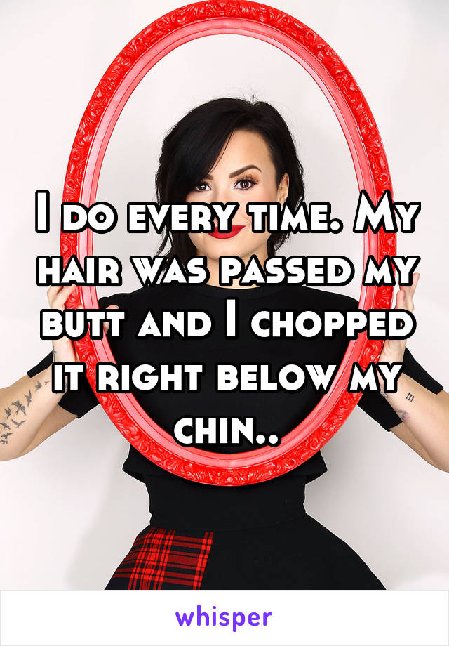 I do every time. My hair was passed my butt and I chopped it right below my chin..