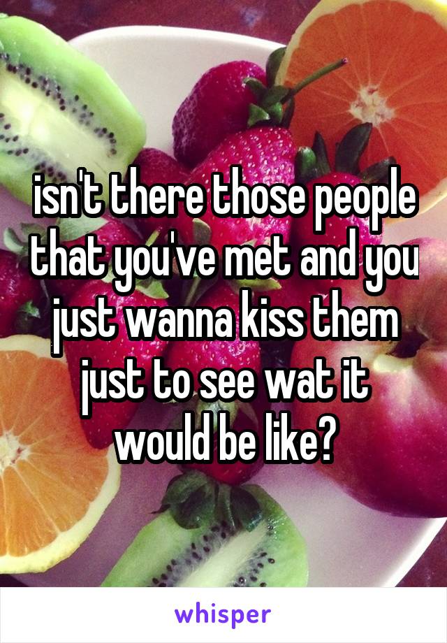 isn't there those people that you've met and you just wanna kiss them just to see wat it would be like?