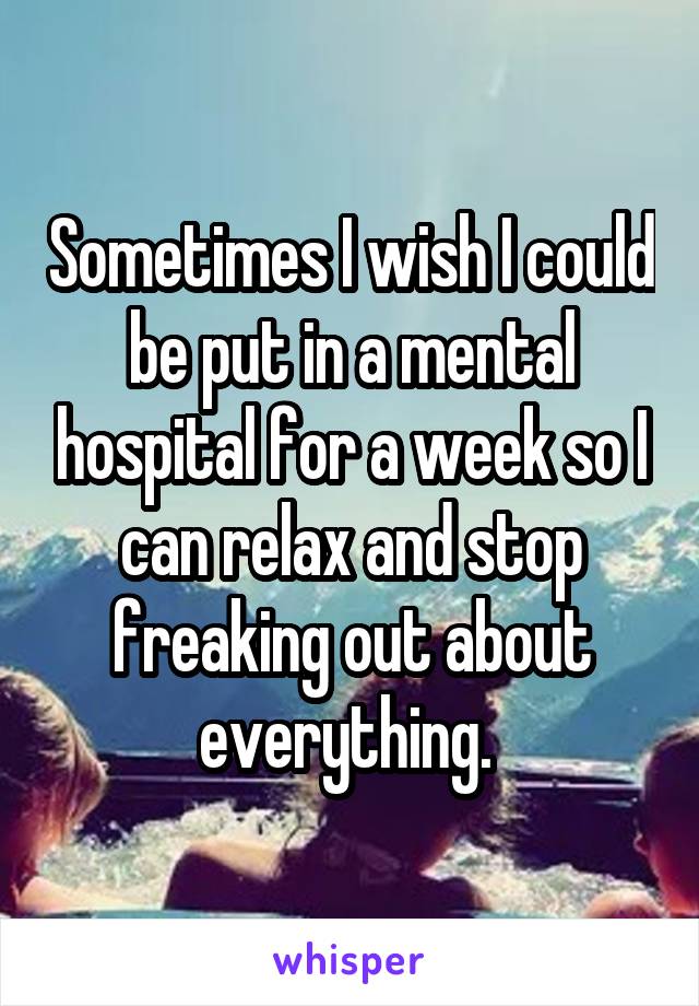 Sometimes I wish I could be put in a mental hospital for a week so I can relax and stop freaking out about everything. 