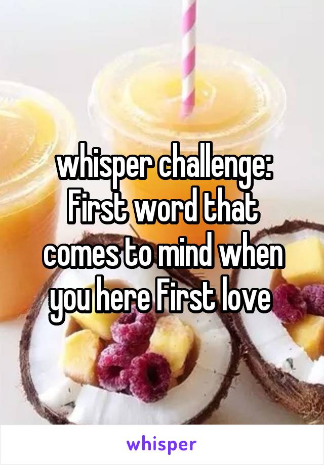 whisper challenge:
First word that comes to mind when you here First love 
