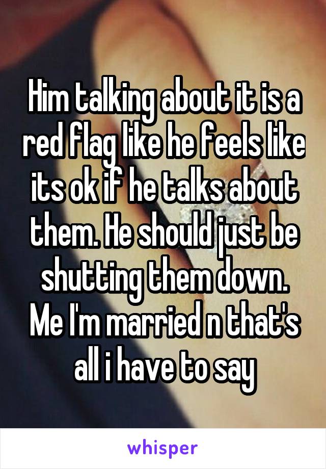 Him talking about it is a red flag like he feels like its ok if he talks about them. He should just be shutting them down. Me I'm married n that's all i have to say