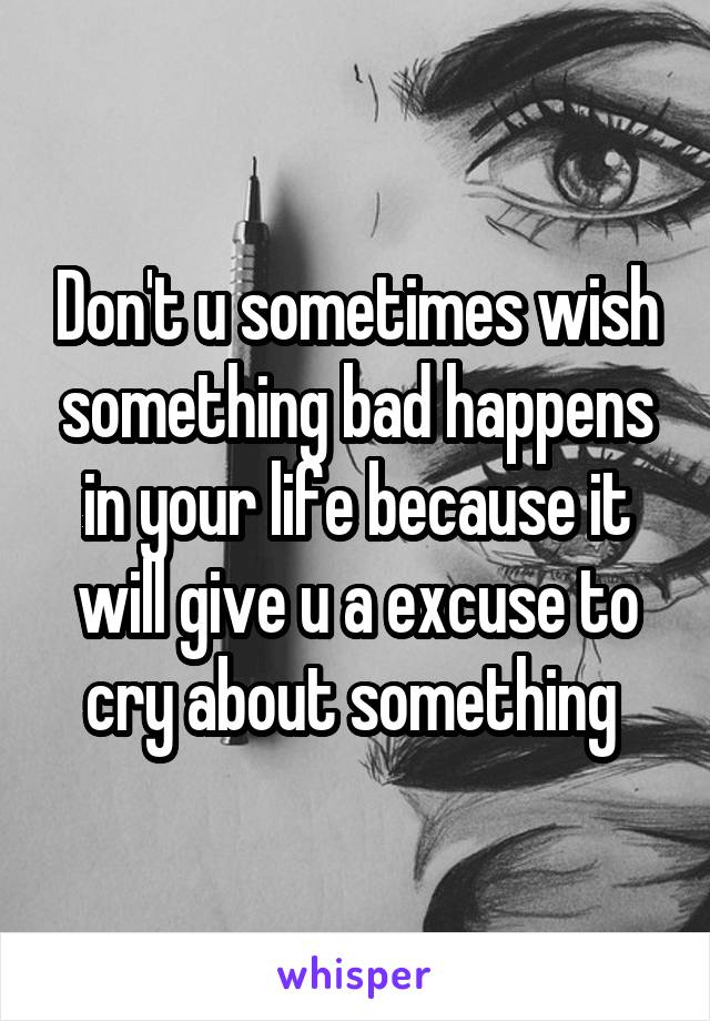 Don't u sometimes wish something bad happens in your life because it will give u a excuse to cry about something 