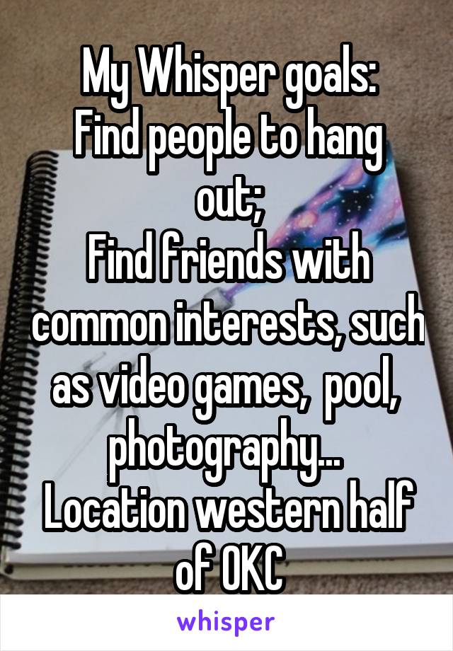 My Whisper goals:
Find people to hang out;
Find friends with common interests, such as video games,  pool,  photography... 
Location western half of OKC