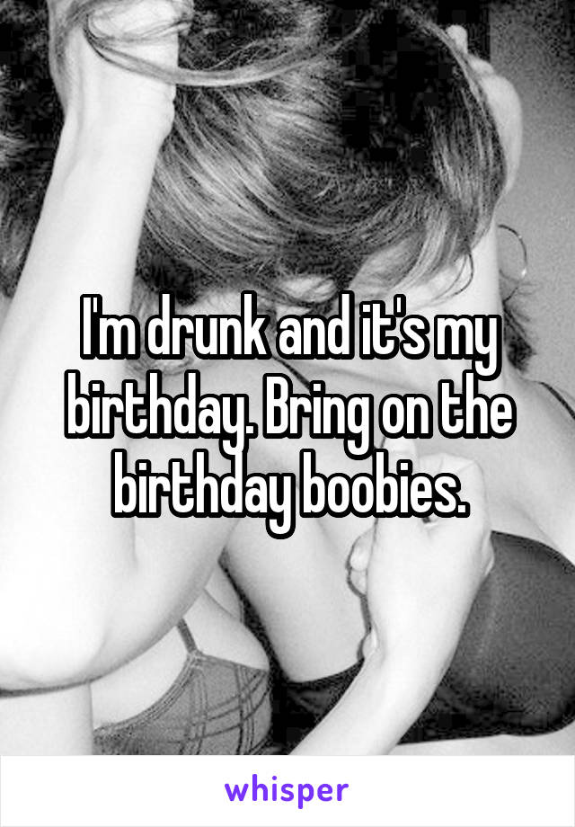 I'm drunk and it's my birthday. Bring on the birthday boobies.