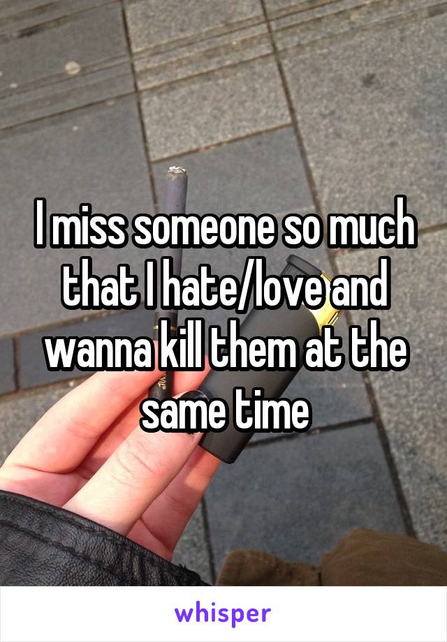 I miss someone so much that I hate/love and wanna kill them at the same time