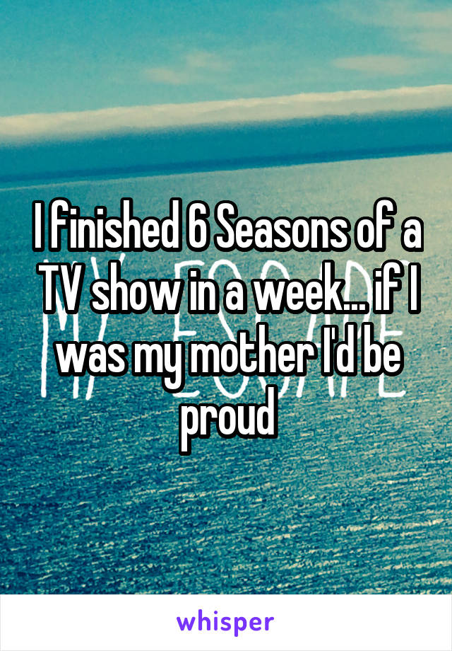 I finished 6 Seasons of a TV show in a week... if I was my mother I'd be proud