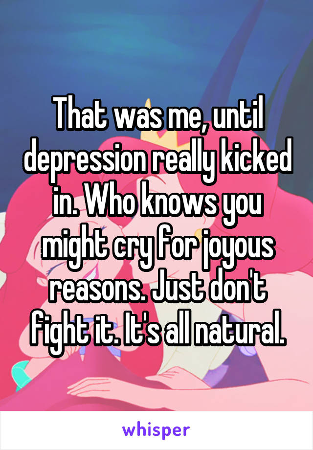 That was me, until depression really kicked in. Who knows you might cry for joyous reasons. Just don't fight it. It's all natural.