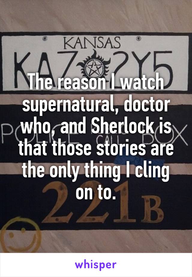 The reason I watch supernatural, doctor who, and Sherlock is that those stories are the only thing I cling on to.