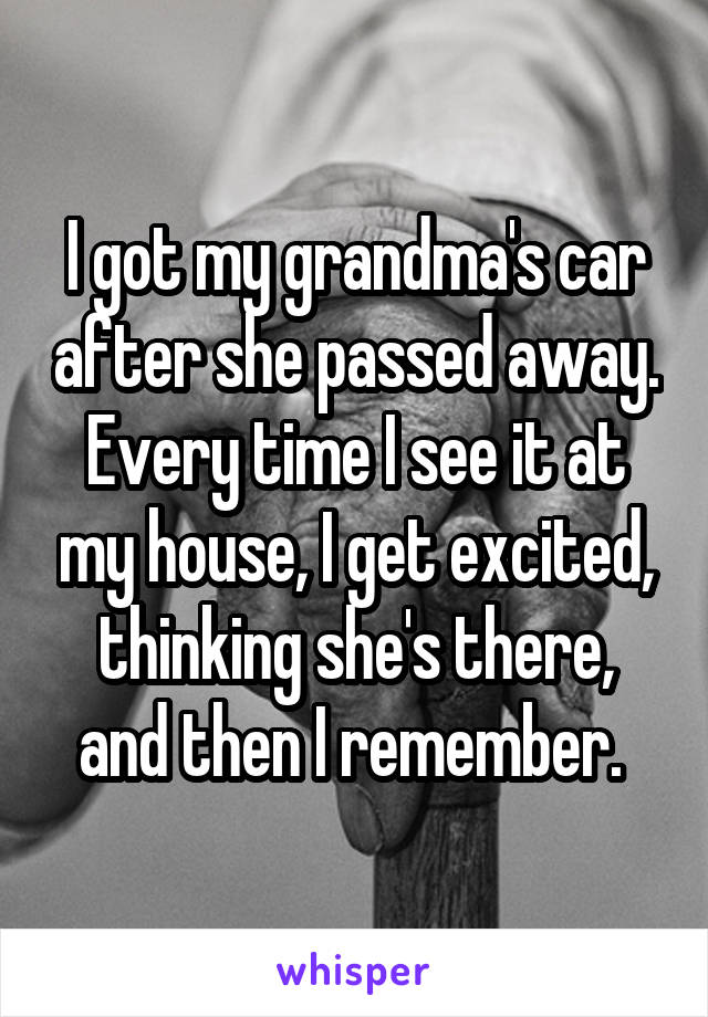 I got my grandma's car after she passed away. Every time I see it at my house, I get excited, thinking she's there, and then I remember. 