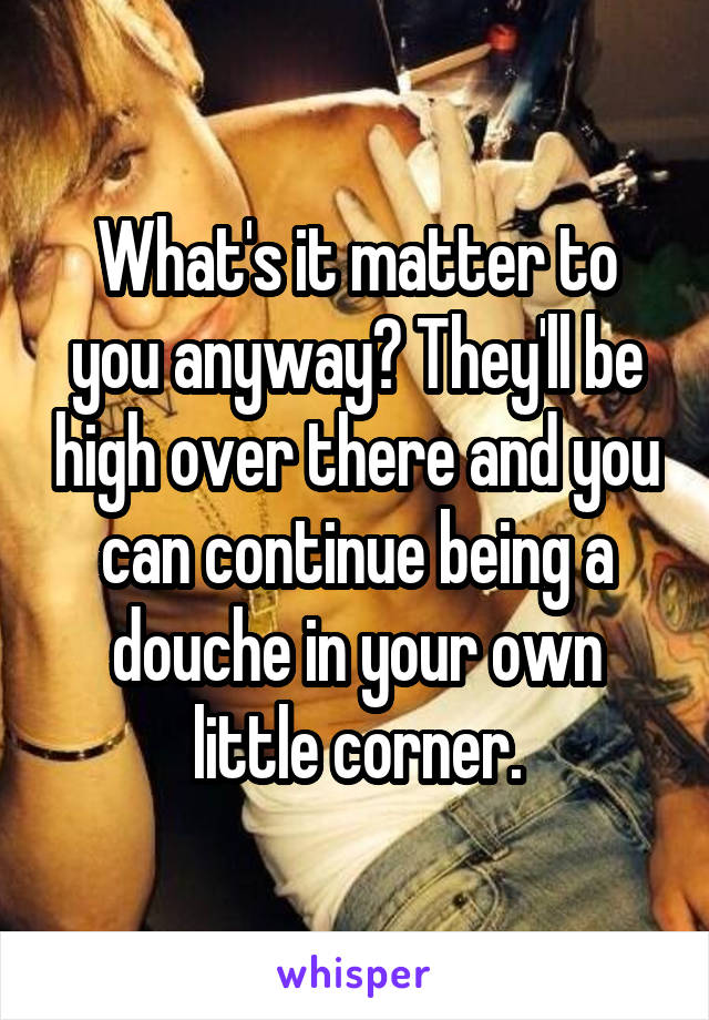 What's it matter to you anyway? They'll be high over there and you can continue being a douche in your own little corner.