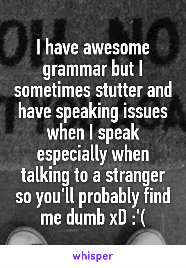 I have awesome grammar but I sometimes stutter and have speaking issues when I speak especially when talking to a stranger so you'll probably find me dumb xD :'(