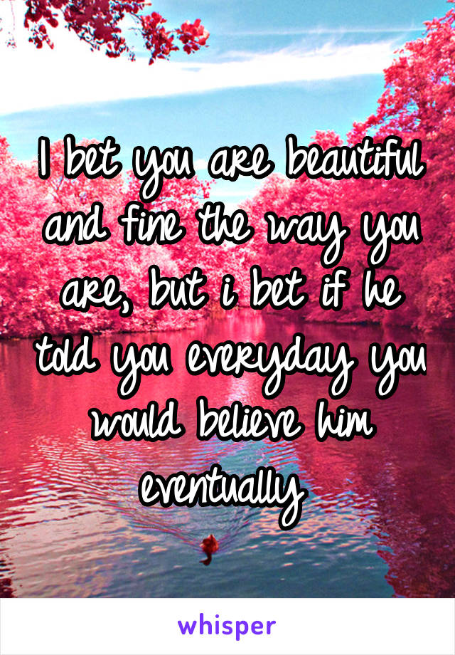 I bet you are beautiful and fine the way you are, but i bet if he told you everyday you would believe him eventually 