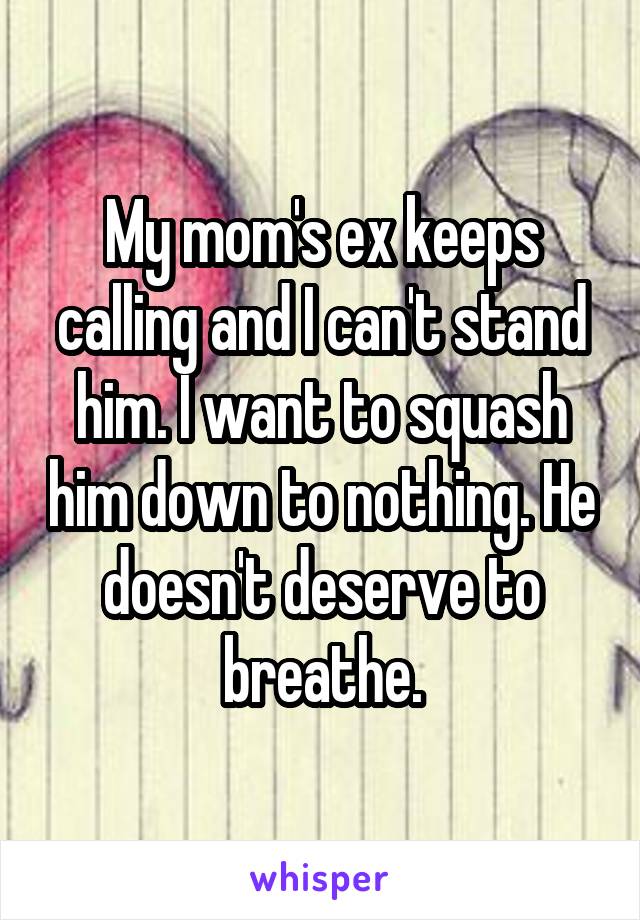 My mom's ex keeps calling and I can't stand him. I want to squash him down to nothing. He doesn't deserve to breathe.