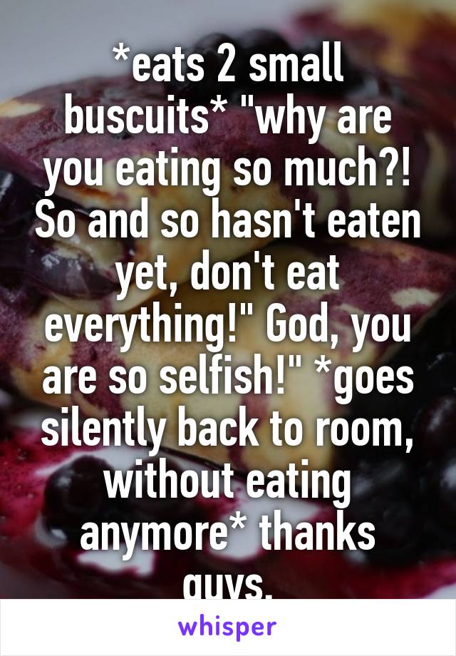 *eats 2 small buscuits* "why are you eating so much?! So and so hasn't eaten yet, don't eat everything!" God, you are so selfish!" *goes silently back to room, without eating anymore* thanks guys.