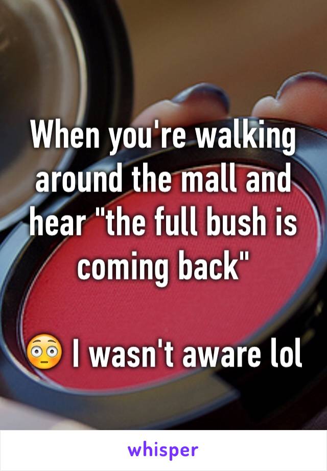 When you're walking around the mall and hear "the full bush is coming back"

😳 I wasn't aware lol 