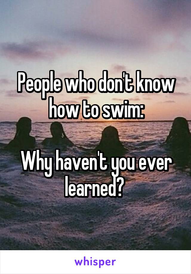 People who don't know how to swim:

Why haven't you ever learned? 
