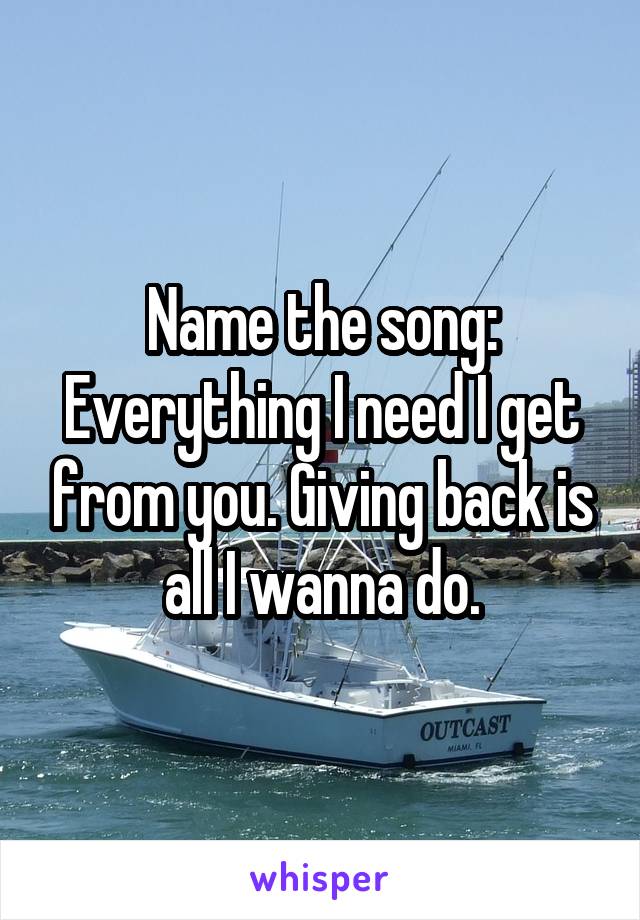 Name the song: Everything I need I get from you. Giving back is all I wanna do.