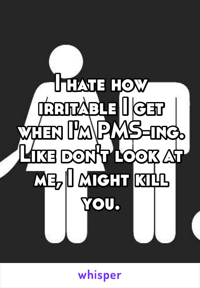 I hate how irritable I get when I'm PMS-ing. Like don't look at me, I might kill you.